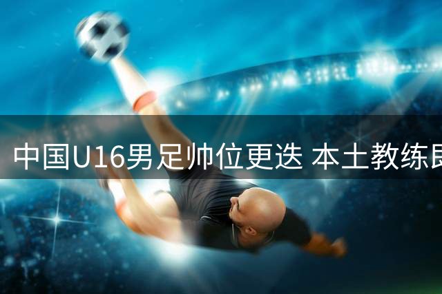 中国U16男足帅位更迭 本土教练即将掌舵冲击亚预赛
