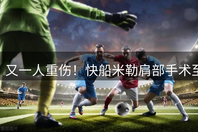 又一人重伤！快船米勒肩部手术至少休战半年：7月刚签3年合同