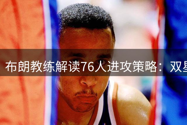 布朗教练解读76人进攻策略：双星牵制创造良机