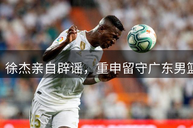 徐杰亲自辟谣，重申留守广东男篮，CBA转会风波平息