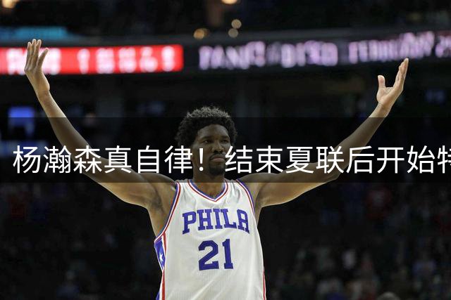 杨瀚森真自律！结束夏联后开始特训，并参加马克西球局维持状态！