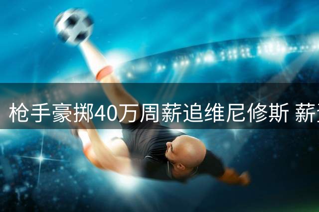 枪手豪掷40万周薪追维尼修斯 薪资体系恐遭颠覆
