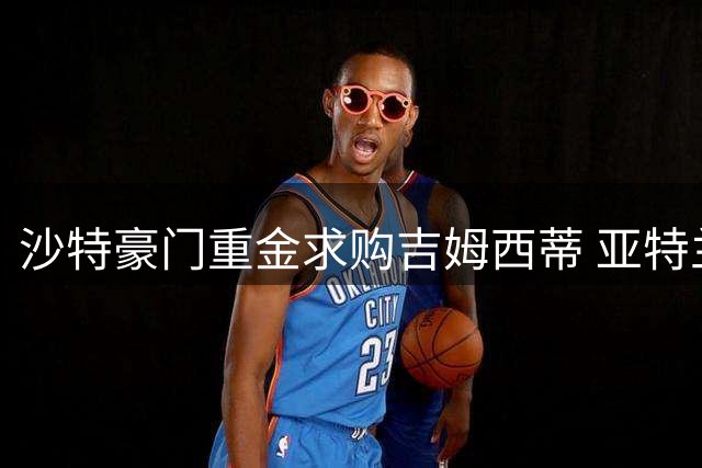 沙特豪门重金求购吉姆西蒂 亚特兰大多线运作引援