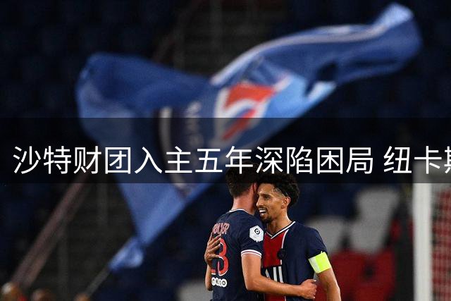 沙特财团入主五年深陷困局 纽卡斯尔重建计划遭遇滑铁卢