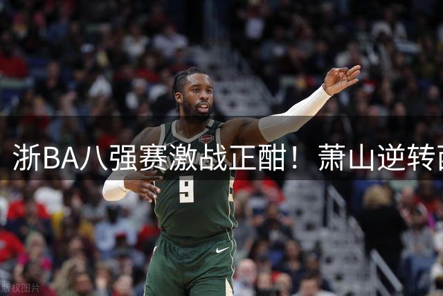 浙BA八强赛激战正酣！萧山逆转西湖 缙云40分狂胜锁定榜首
