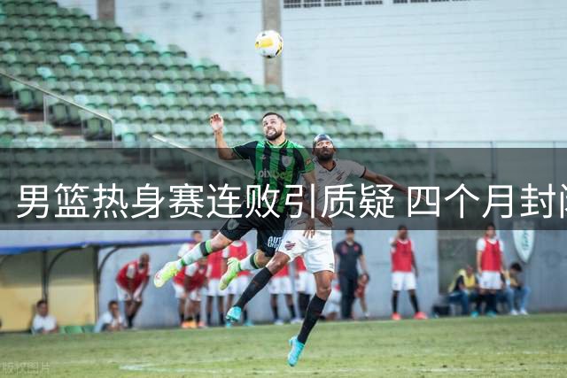 男篮热身赛连败引质疑 四个月封闭集训模式遭炮轰