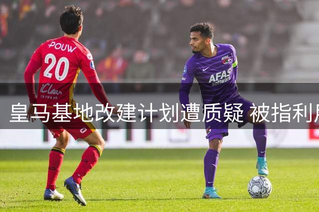 皇马基地改建计划遭质疑 被指利用特权谋取商业利益