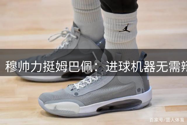 穆帅力挺姆巴佩：进球机器无需辩解 禁区杀手定义新时代前锋标准