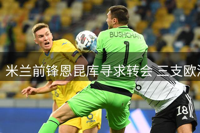 米兰前锋恩昆库寻求转会 三支欧洲劲旅展开角逐