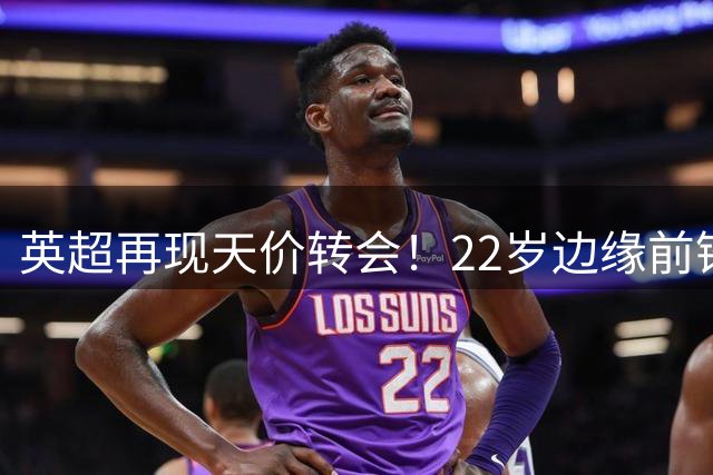 英超再现天价转会！22岁边缘前锋4倍溢价成交创纪录