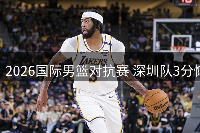 2026国际男篮对抗赛 深圳队3分憾负西雅图劲旅
